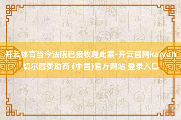开云体育当今法院已接收理此案-开云官网kaiyun切尔西赞助商 (中国)官方网站 登录入口