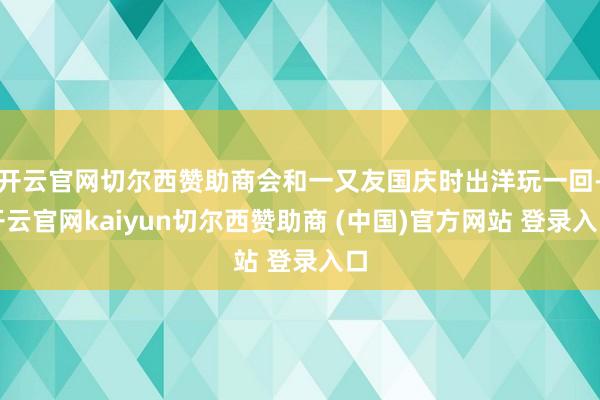 开云官网切尔西赞助商会和一又友国庆时出洋玩一回-开云官网kaiyun切尔西赞助商 (中国)官方网站 登录入口