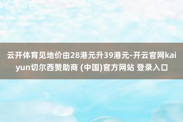 云开体育见地价由28港元升39港元-开云官网kaiyun切尔西赞助商 (中国)官方网站 登录入口