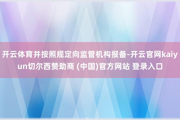 开云体育并按照规定向监管机构报备-开云官网kaiyun切尔西赞助商 (中国)官方网站 登录入口