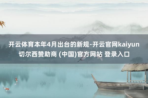 开云体育　　本年4月出台的新规-开云官网kaiyun切尔西赞助商 (中国)官方网站 登录入口