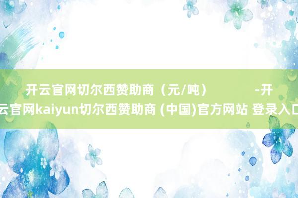 开云官网切尔西赞助商（元/吨）            -开云官网kaiyun切尔西赞助商 (中国)官方网站 登录入口