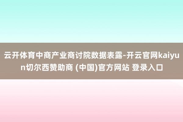 云开体育中商产业商讨院数据表露-开云官网kaiyun切尔西赞助商 (中国)官方网站 登录入口