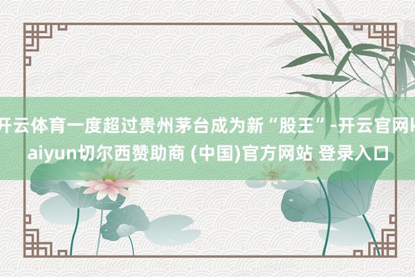开云体育一度超过贵州茅台成为新“股王”-开云官网kaiyun切尔西赞助商 (中国)官方网站 登录入口