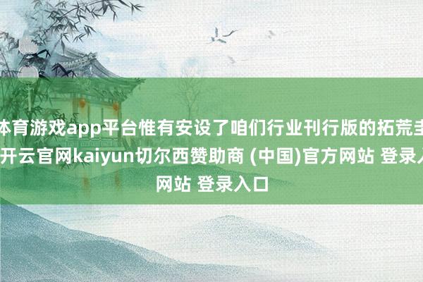 体育游戏app平台惟有安设了咱们行业刊行版的拓荒圭表-开云官网kaiyun切尔西赞助商 (中国)官方网站 登录入口
