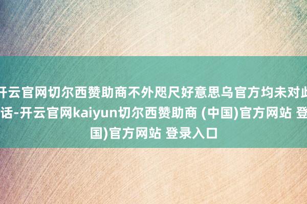 开云官网切尔西赞助商不外咫尺好意思乌官方均未对此作出回话-开云官网kaiyun切尔西赞助商 (中国)官方网站 登录入口