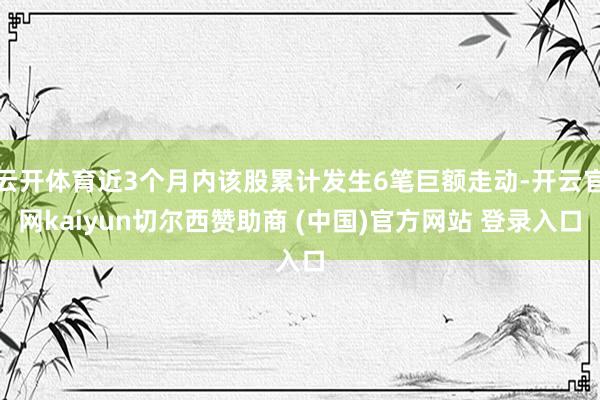 云开体育近3个月内该股累计发生6笔巨额走动-开云官网kaiyun切尔西赞助商 (中国)官方网站 登录入口