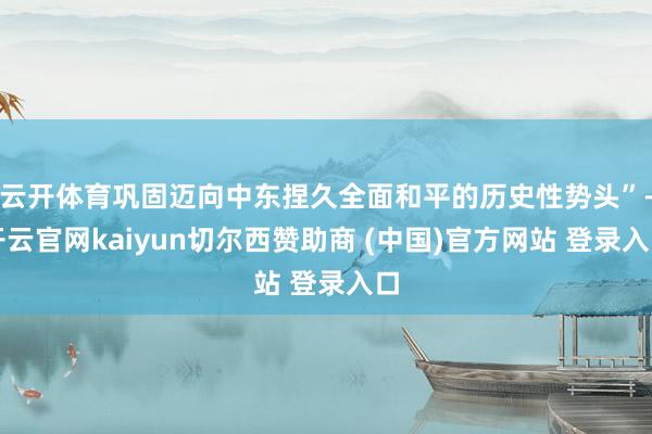 云开体育巩固迈向中东捏久全面和平的历史性势头”-开云官网kaiyun切尔西赞助商 (中国)官方网站 登录入口