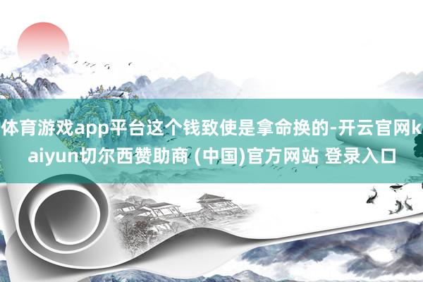 体育游戏app平台这个钱致使是拿命换的-开云官网kaiyun切尔西赞助商 (中国)官方网站 登录入口