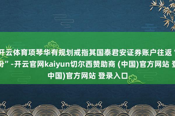 开云体育项琴华有规划戒指其国泰君安证券账户往返“南卫股份”-开云官网kaiyun切尔西赞助商 (中国)官方网站 登录入口