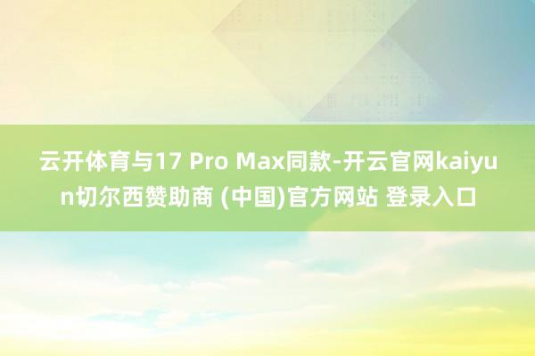 云开体育与17 Pro Max同款-开云官网kaiyun切尔西赞助商 (中国)官方网站 登录入口