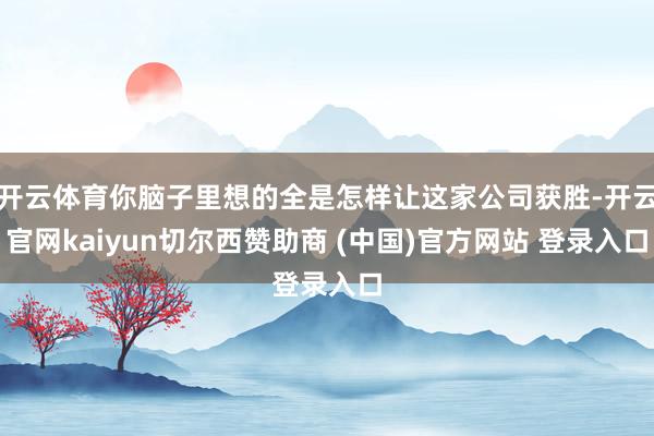开云体育你脑子里想的全是怎样让这家公司获胜-开云官网kaiyun切尔西赞助商 (中国)官方网站 登录入口