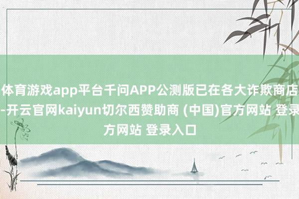 体育游戏app平台千问APP公测版已在各大诈欺商店上架-开云官网kaiyun切尔西赞助商 (中国)官方网站 登录入口