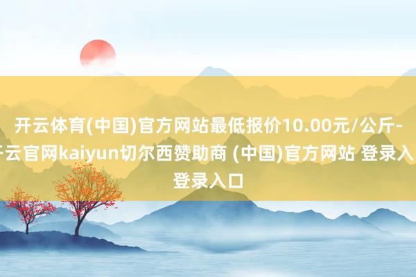开云体育(中国)官方网站最低报价10.00元/公斤-开云官网kaiyun切尔西赞助商 (中国)官方网站 登录入口