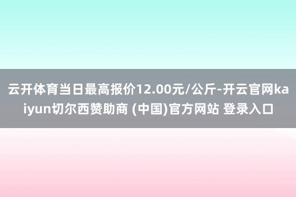 云开体育当日最高报价12.00元/公斤-开云官网kaiyun切尔西赞助商 (中国)官方网站 登录入口