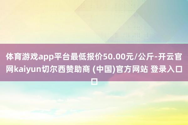 体育游戏app平台最低报价50.00元/公斤-开云官网kaiyun切尔西赞助商 (中国)官方网站 登录入口