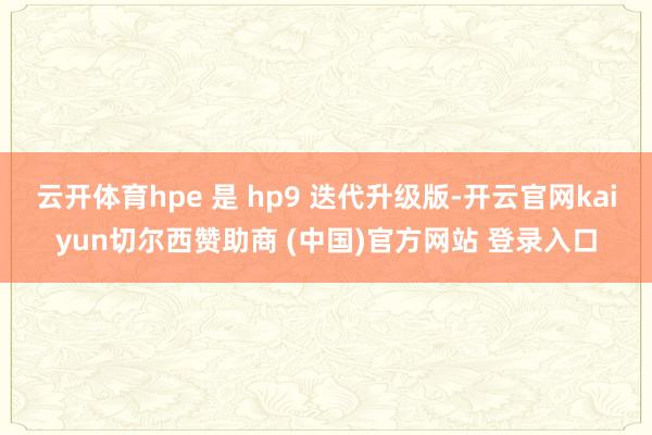 云开体育hpe 是 hp9 迭代升级版-开云官网kaiyun切尔西赞助商 (中国)官方网站 登录入口