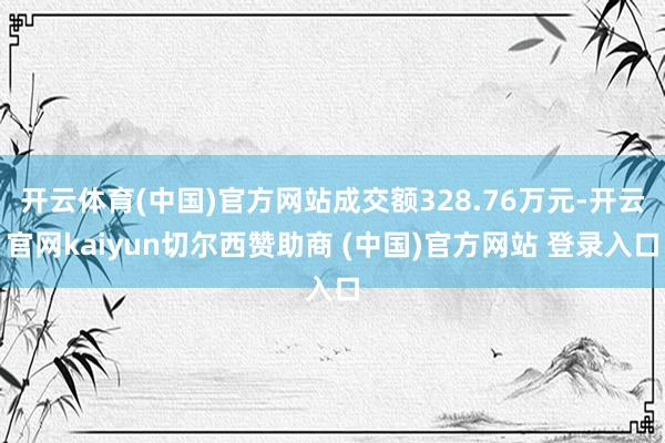 开云体育(中国)官方网站成交额328.76万元-开云官网kaiyun切尔西赞助商 (中国)官方网站 登录入口