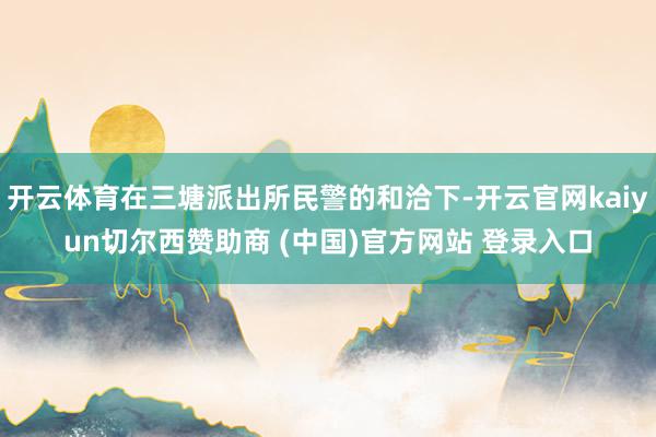 开云体育在三塘派出所民警的和洽下-开云官网kaiyun切尔西赞助商 (中国)官方网站 登录入口