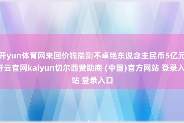 开yun体育网来回价钱揣测不卓绝东说念主民币5亿元-开云官网kaiyun切尔西赞助商 (中国)官方网站 登录入口