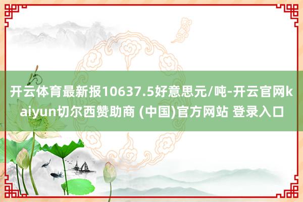 开云体育最新报10637.5好意思元/吨-开云官网kaiyun切尔西赞助商 (中国)官方网站 登录入口