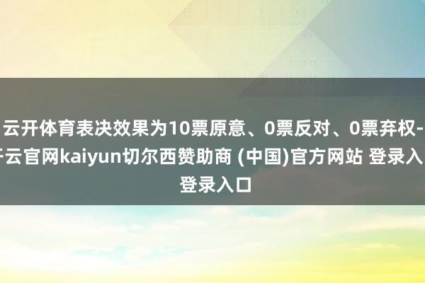 云开体育表决效果为10票原意、0票反对、0票弃权-开云官网kaiyun切尔西赞助商 (中国)官方网站 登录入口