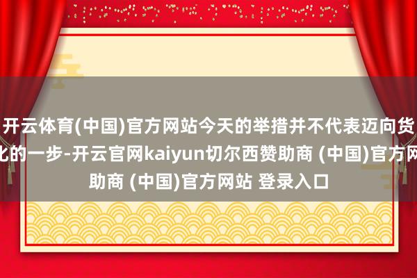 开云体育(中国)官方网站今天的举措并不代表迈向货币战略平方化的一步-开云官网kaiyun切尔西赞助商 (中国)官方网站 登录入口