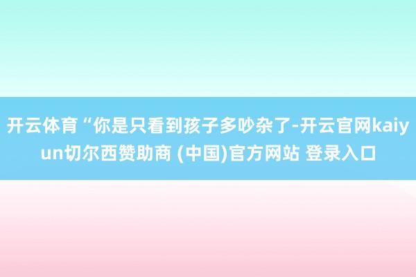 开云体育“你是只看到孩子多吵杂了-开云官网kaiyun切尔西赞助商 (中国)官方网站 登录入口