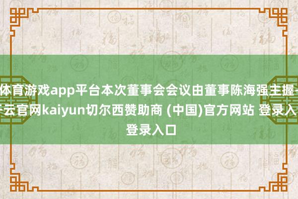体育游戏app平台本次董事会会议由董事陈海强主握-开云官网kaiyun切尔西赞助商 (中国)官方网站 登录入口