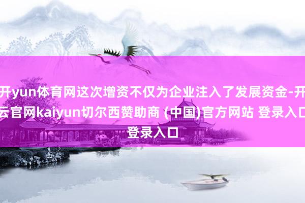 开yun体育网这次增资不仅为企业注入了发展资金-开云官网kaiyun切尔西赞助商 (中国)官方网站 登录入口