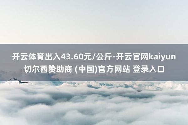 开云体育出入43.60元/公斤-开云官网kaiyun切尔西赞助商 (中国)官方网站 登录入口