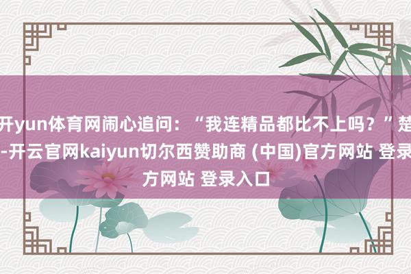 开yun体育网闹心追问：“我连精品都比不上吗？”楚盈盈-开云官网kaiyun切尔西赞助商 (中国)官方网站 登录入口