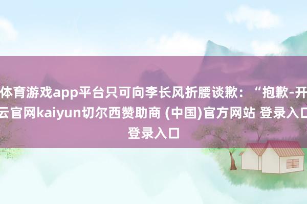 体育游戏app平台只可向李长风折腰谈歉:“抱歉-开云官网kaiyun切尔西赞助商 (中国)官方网站 登录入口