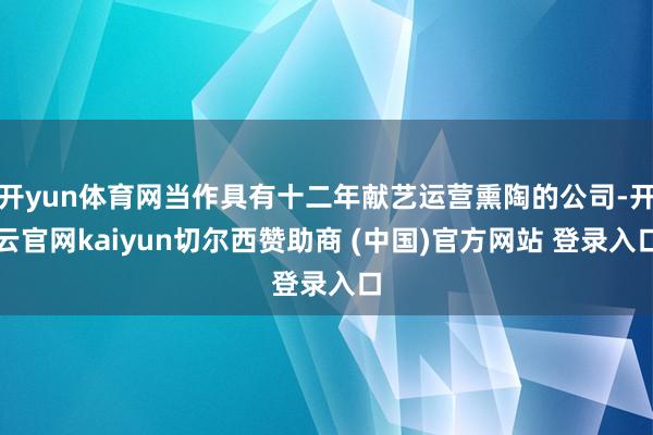 开yun体育网当作具有十二年献艺运营熏陶的公司-开云官网kaiyun切尔西赞助商 (中国)官方网站 登录入口