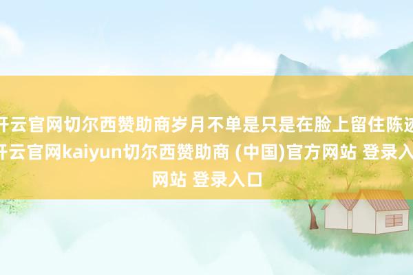 开云官网切尔西赞助商岁月不单是只是在脸上留住陈迹-开云官网kaiyun切尔西赞助商 (中国)官方网站 登录入口