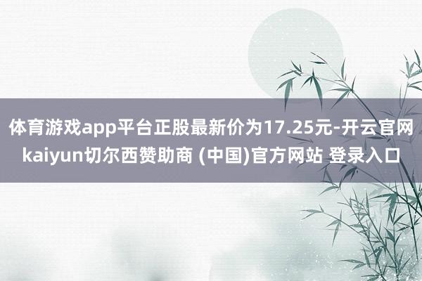 体育游戏app平台正股最新价为17.25元-开云官网kaiyun切尔西赞助商 (中国)官方网站 登录入口