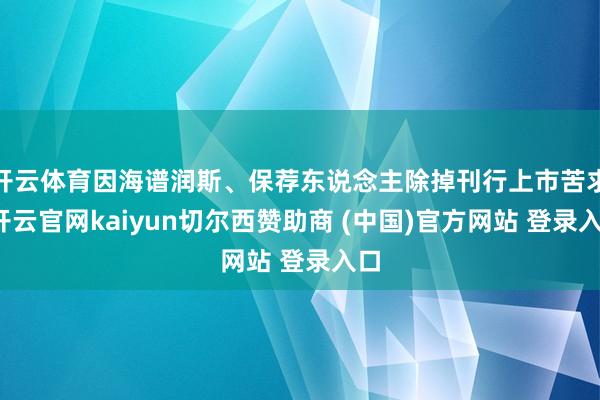 开云体育因海谱润斯、保荐东说念主除掉刊行上市苦求-开云官网kaiyun切尔西赞助商 (中国)官方网站 登录入口