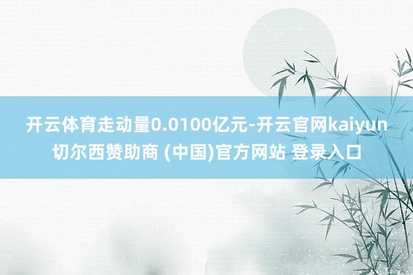 开云体育走动量0.0100亿元-开云官网kaiyun切尔西赞助商 (中国)官方网站 登录入口