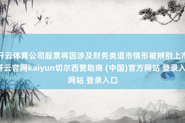 开云体育公司股票将因涉及财务类退市情形被辨别上市-开云官网kaiyun切尔西赞助商 (中国)官方网站 登录入口