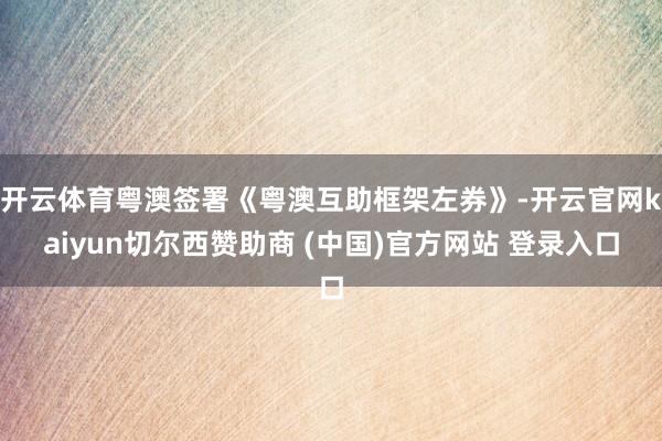 开云体育粤澳签署《粤澳互助框架左券》-开云官网kaiyun切尔西赞助商 (中国)官方网站 登录入口