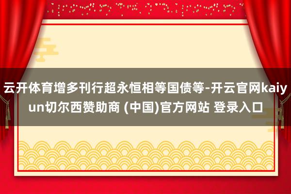 云开体育增多刊行超永恒相等国债等-开云官网kaiyun切尔西赞助商 (中国)官方网站 登录入口