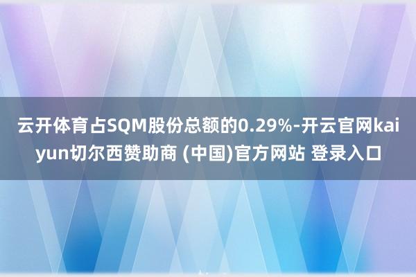 云开体育占SQM股份总额的0.29%-开云官网kaiyun切尔西赞助商 (中国)官方网站 登录入口