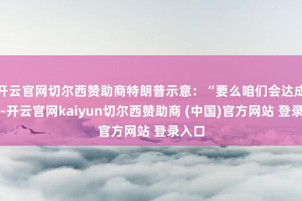 开云官网切尔西赞助商特朗普示意:“要么咱们会达成公约-开云官网kaiyun切尔西赞助商 (中国)官方网站 登录入口
