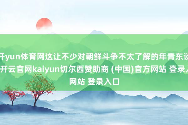 开yun体育网这让不少对朝鲜斗争不太了解的年青东谈主-开云官网kaiyun切尔西赞助商 (中国)官方网站 登录入口