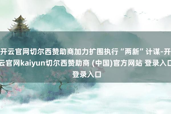 开云官网切尔西赞助商加力扩围执行“两新”计谋-开云官网kaiyun切尔西赞助商 (中国)官方网站 登录入口