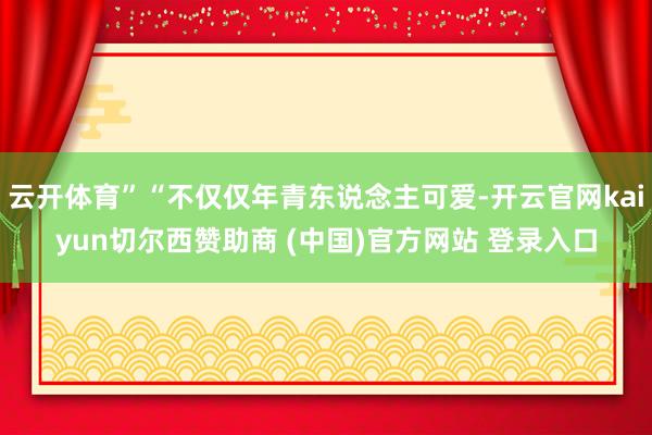 云开体育”“不仅仅年青东说念主可爱-开云官网kaiyun切尔西赞助商 (中国)官方网站 登录入口