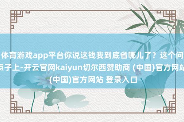 体育游戏app平台你说这钱我到底省哪儿了?这个问题问到了点子上-开云官网kaiyun切尔西赞助商 (中国)官方网站 登录入口