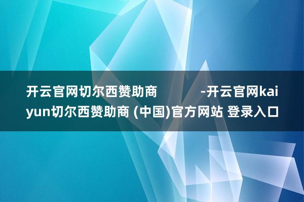 开云官网切尔西赞助商            -开云官网kaiyun切尔西赞助商 (中国)官方网站 登录入口