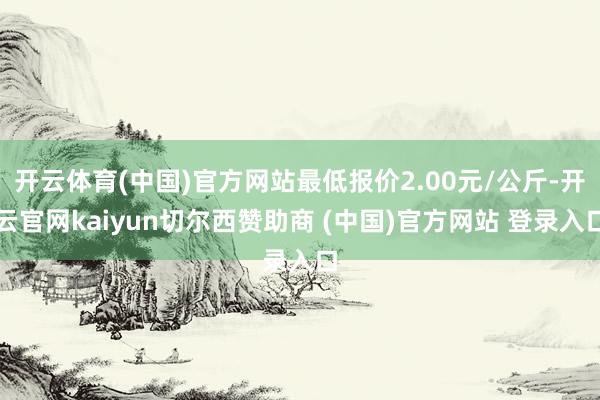开云体育(中国)官方网站最低报价2.00元/公斤-开云官网kaiyun切尔西赞助商 (中国)官方网站 登录入口
