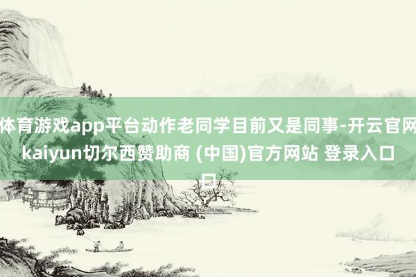体育游戏app平台动作老同学目前又是同事-开云官网kaiyun切尔西赞助商 (中国)官方网站 登录入口
